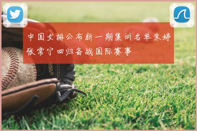 中国女排公布新一期集训名单朱婷张常宁回归备战国际赛事