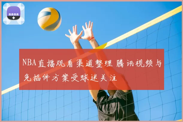 NBA直播观看渠道整理 腾讯视频与免插件方案受球迷关注