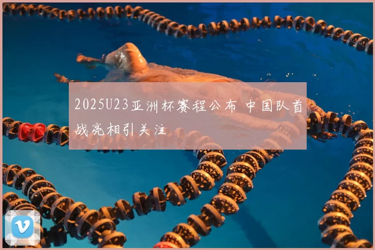 2025U23亚洲杯赛程公布 中国队首战亮相引关注