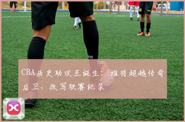 CBA历史助攻王诞生：谁将超越传奇后卫，改写联赛纪录