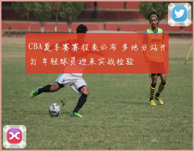 CBA夏季赛赛程表公布 多地分站开打 年轻球员迎来实战检验