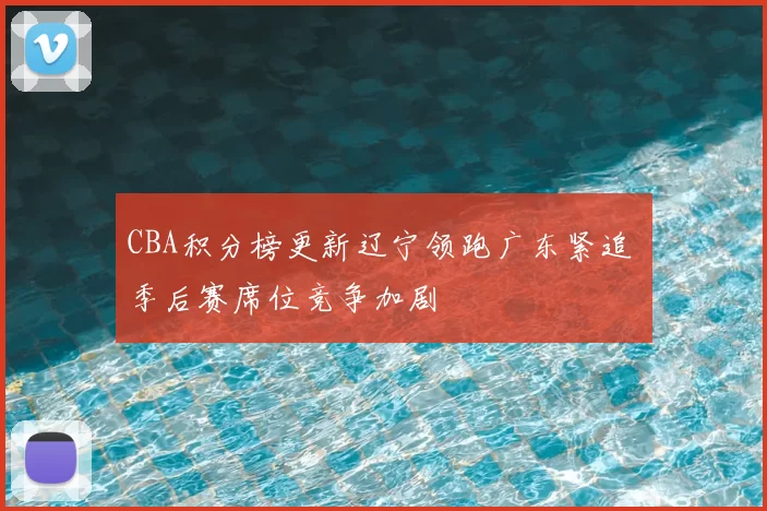 CBA积分榜更新辽宁领跑广东紧追 季后赛席位竞争加剧
