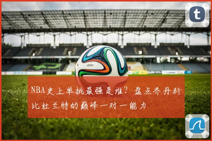 NBA史上单挑最强是谁？盘点乔丹科比杜兰特的巅峰一对一能力