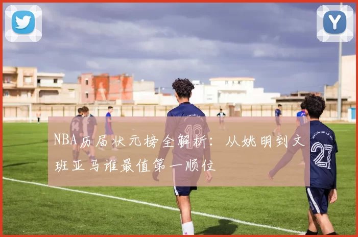 NBA历届状元榜全解析：从姚明到文班亚马谁最值第一顺位