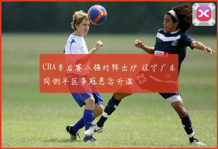CBA季后赛八强对阵出炉 辽宁广东同侧半区争冠悬念升温