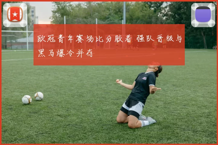 欧冠青年赛场比分胶着 强队晋级与黑马爆冷并存