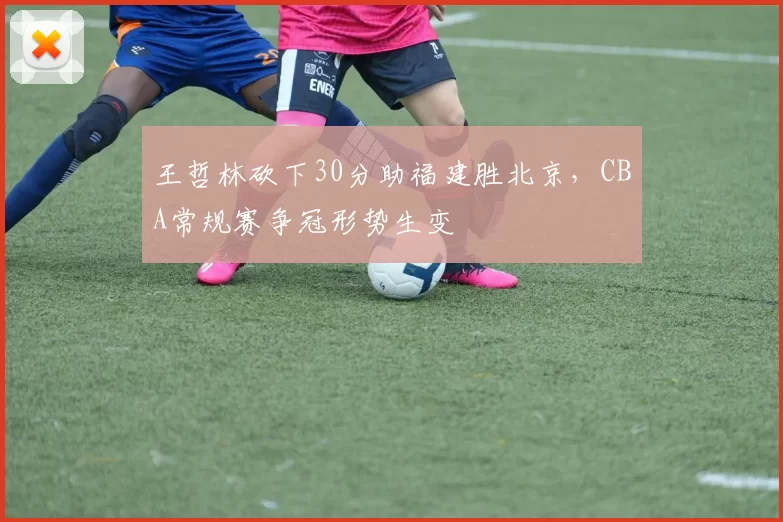 王哲林砍下30分助福建胜北京，CBA常规赛争冠形势生变