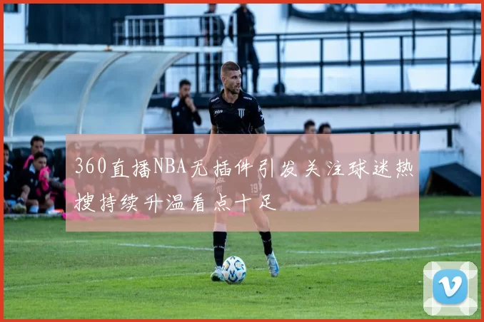 360直播NBA无插件引发关注球迷热搜持续升温看点十足