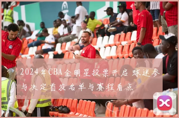 2024年CBA全明星投票开启 球迷参与决定首发名单与赛程看点