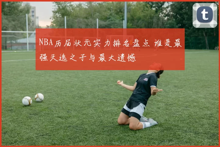 NBA历届状元实力排名盘点 谁是最强天选之子与最大遗憾