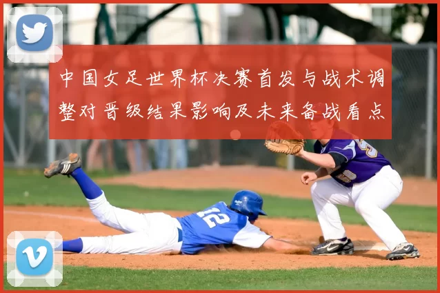 中国女足世界杯决赛首发与战术调整对晋级结果影响及未来备战看点