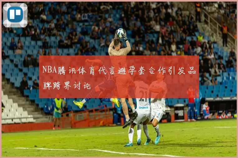 NBA腾讯体育代言避孕套合作引发品牌跨界讨论