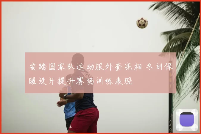 安踏国家队运动服外套亮相 冬训保暖设计提升赛场训练表现