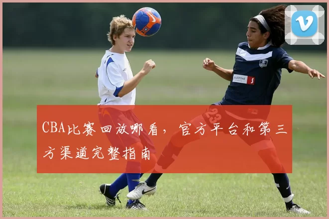 CBA比赛回放哪看，官方平台和第三方渠道完整指南