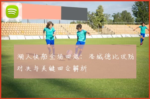 湖人快船全场回放：洛城德比攻防对决与关键回合解析
