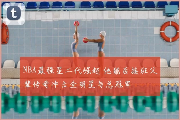 NBA最强星二代崛起 他能否接班父辈传奇冲击全明星与总冠军