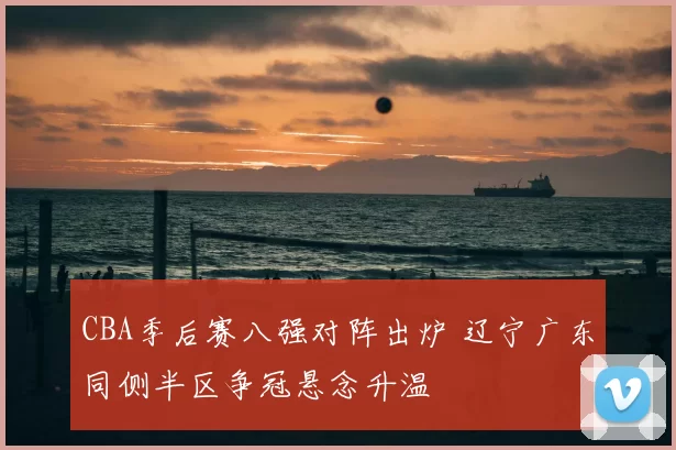CBA季后赛八强对阵出炉 辽宁广东同侧半区争冠悬念升温
