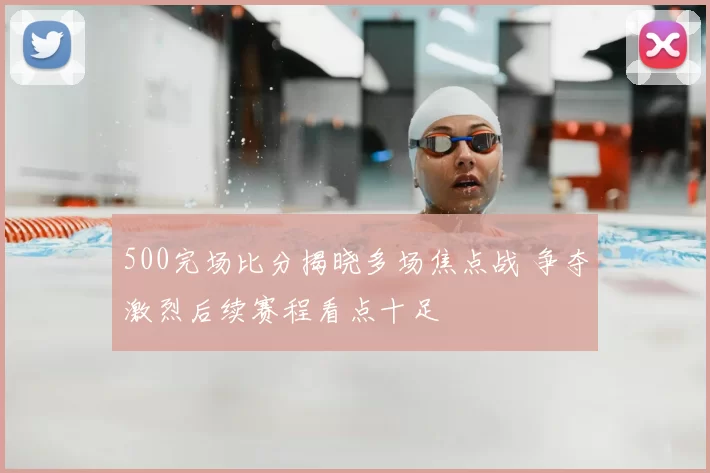 500完场比分揭晓多场焦点战 争夺激烈后续赛程看点十足
