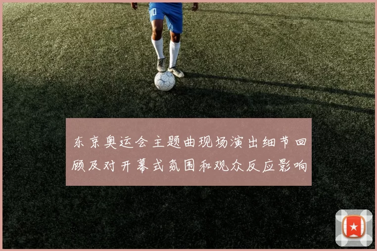 东京奥运会主题曲现场演出细节回顾及对开幕式氛围和观众反应影响