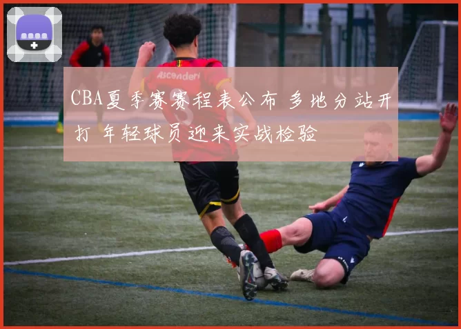 CBA夏季赛赛程表公布 多地分站开打 年轻球员迎来实战检验