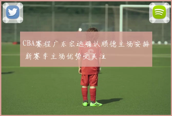 CBA赛程广东宏远确认顺德主场安排 新赛季主场优势受关注