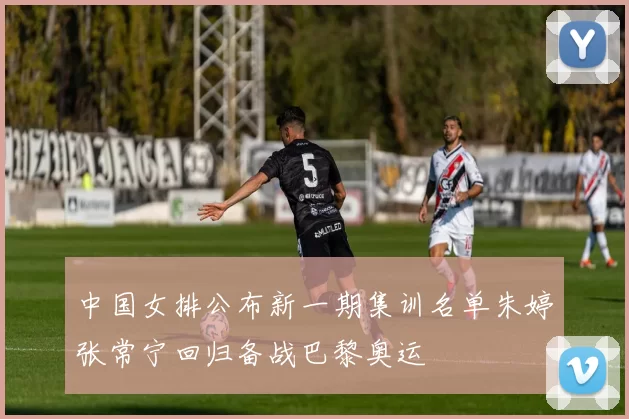 中国女排公布新一期集训名单朱婷张常宁回归备战巴黎奥运