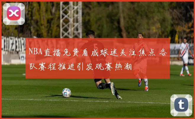 NBA直播免费看成球迷关注焦点 各队赛程推进引发观赛热潮