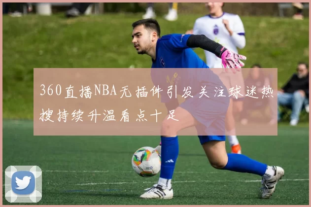 360直播NBA无插件引发关注球迷热搜持续升温看点十足
