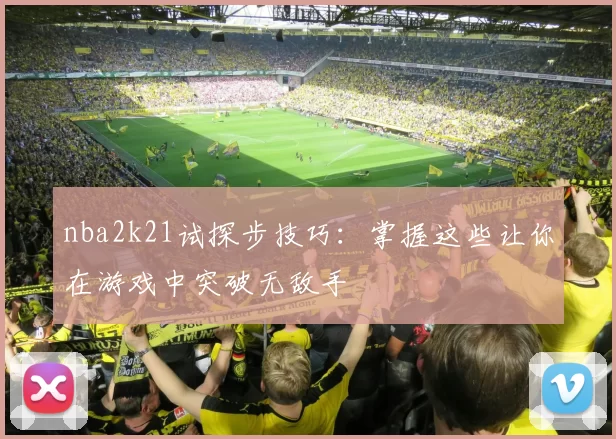 nba2k21试探步技巧：掌握这些让你在游戏中突破无敌手