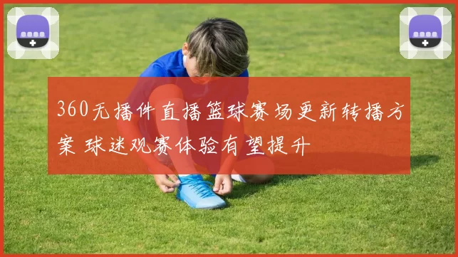 360无播件直播篮球赛场更新转播方案 球迷观赛体验有望提升