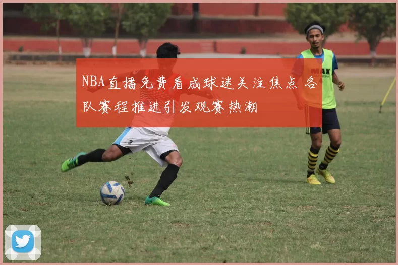 NBA直播免费看成球迷关注焦点 各队赛程推进引发观赛热潮