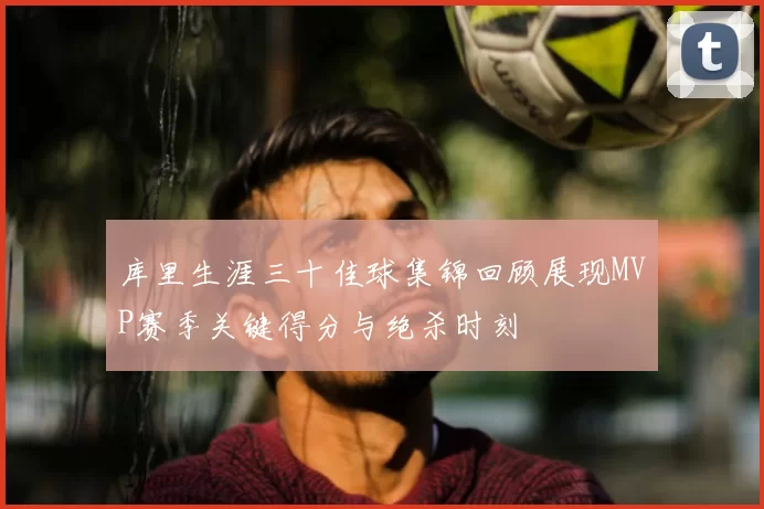 库里生涯三十佳球集锦回顾展现MVP赛季关键得分与绝杀时刻