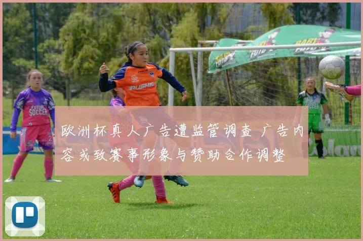 欧洲杯真人广告遭监管调查 广告内容或致赛事形象与赞助合作调整