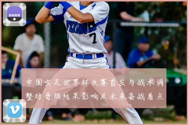中国女足世界杯决赛首发与战术调整对晋级结果影响及未来备战看点