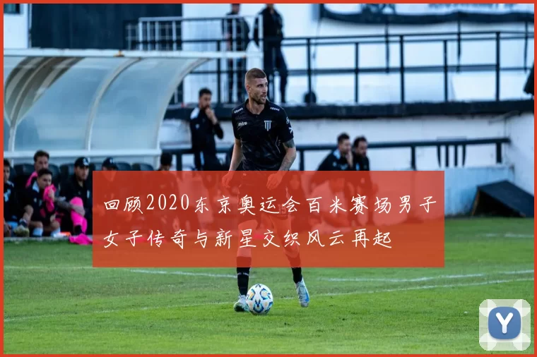 回顾2020东京奥运会百米赛场男子女子传奇与新星交织风云再起