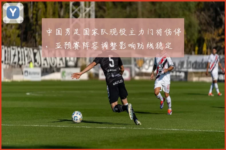 中国男足国家队现役主力门将伤停，亚预赛阵容调整影响防线稳定