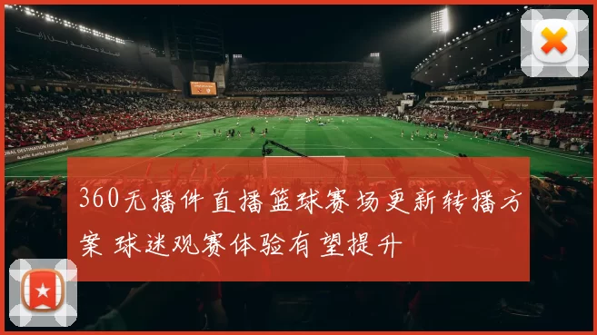 360无播件直播篮球赛场更新转播方案 球迷观赛体验有望提升