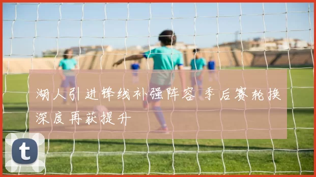 湖人引进锋线补强阵容 季后赛轮换深度再获提升