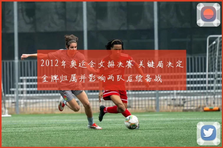 2012年奥运会女排决赛 关键局决定金牌归属并影响两队后续备战