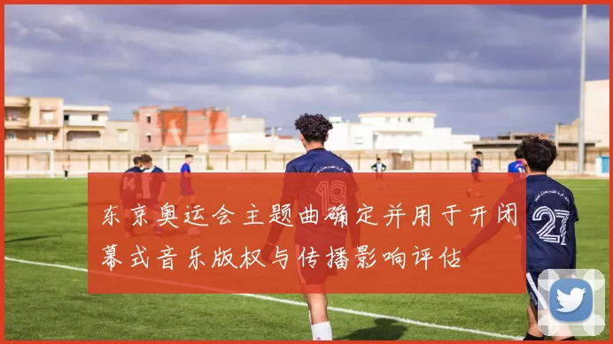 东京奥运会主题曲确定并用于开闭幕式音乐版权与传播影响评估