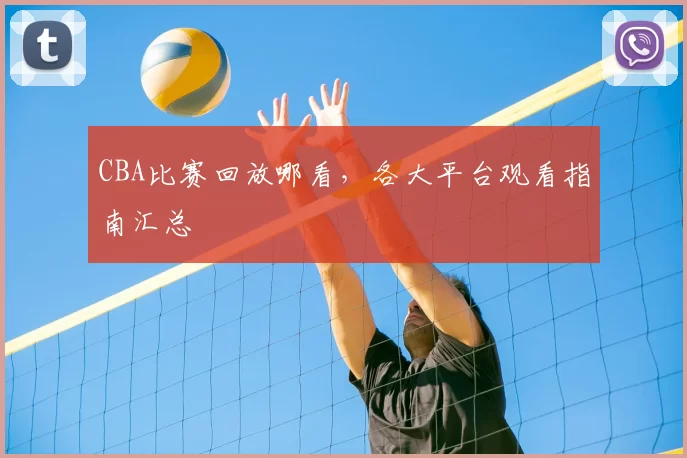 CBA比赛回放哪看，各大平台观看指南汇总