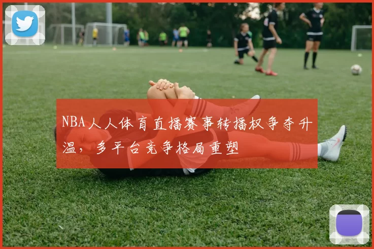 NBA人人体育直播赛事转播权争夺升温，多平台竞争格局重塑