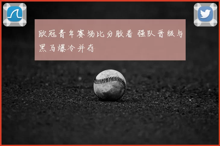 欧冠青年赛场比分胶着 强队晋级与黑马爆冷并存