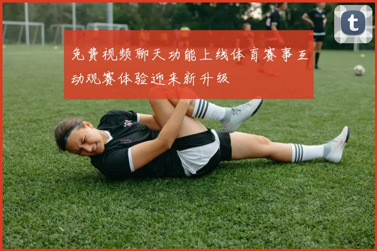 免费视频聊天功能上线体育赛事互动观赛体验迎来新升级