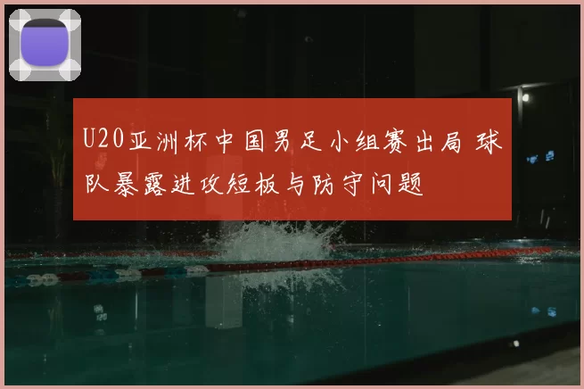 U20亚洲杯中国男足小组赛出局 球队暴露进攻短板与防守问题