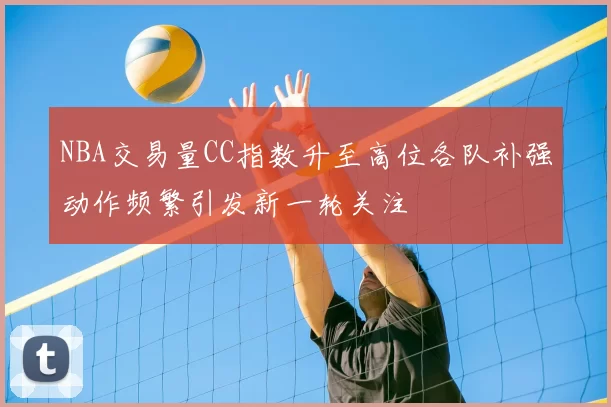 NBA交易量CC指数升至高位各队补强动作频繁引发新一轮关注