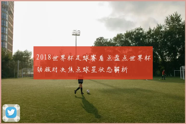 2018世界杯足球赛看点盘点世界杯劲旅对决焦点球星状态解析