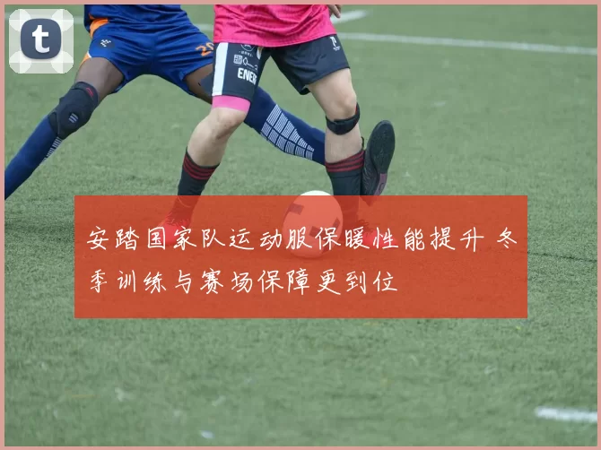 安踏国家队运动服保暖性能提升 冬季训练与赛场保障更到位