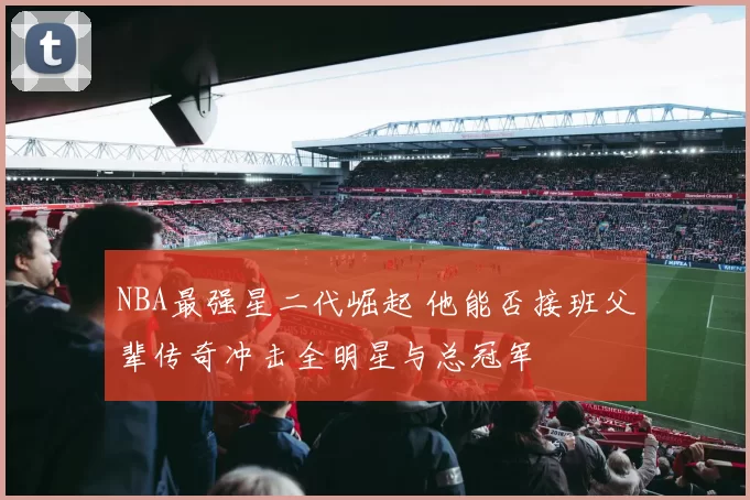 NBA最强星二代崛起 他能否接班父辈传奇冲击全明星与总冠军