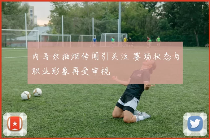 内马尔抽烟传闻引关注 赛场状态与职业形象再受审视